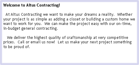 Text Box: Welcome to Altus Contracting!  At Altus Contracting we want to make your dreams a reality.  Whether your project is as simple as adding a closet or building a custom home we want to work for you.  We can make the project easy with our on-time, in-budget general contracting.   We deliver the highest quality of craftsmanship at very competitive prices.  Call or email us now!  Let us make your next project something to be proud of.