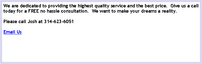 Text Box: We are dedicated to providing the highest quality service and the best price.  Give us a call today for a FREE no hassle consultation.  We want to make your dreams a reality.Please call Josh at 314-623-6051Email Us